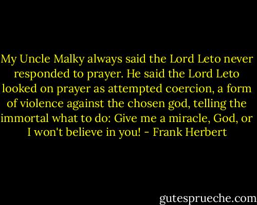 My Uncle Malky always said the Lord Leto never responded to prayer. He said the Lord Leto looked on prayer as attempted coercion, a form of violence against the chosen god, telling the immortal what to do: Give me a miracle, God, or I won't believe in you! - Frank Herbert