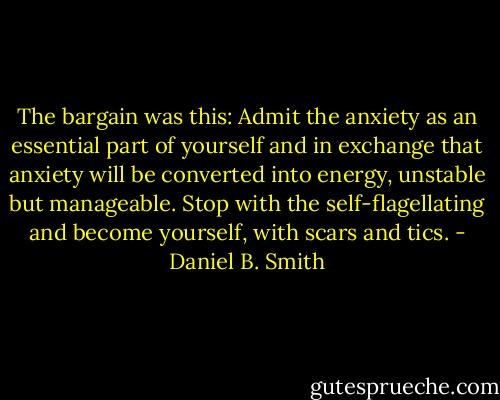 The bargain was this: Admit the anxiety as an essential part of yourself and in exchange that anxiety will be converted into energy, unstable but manageable. Stop with the self-flagellating and become yourself, with scars and tics. - Daniel B. Smith
