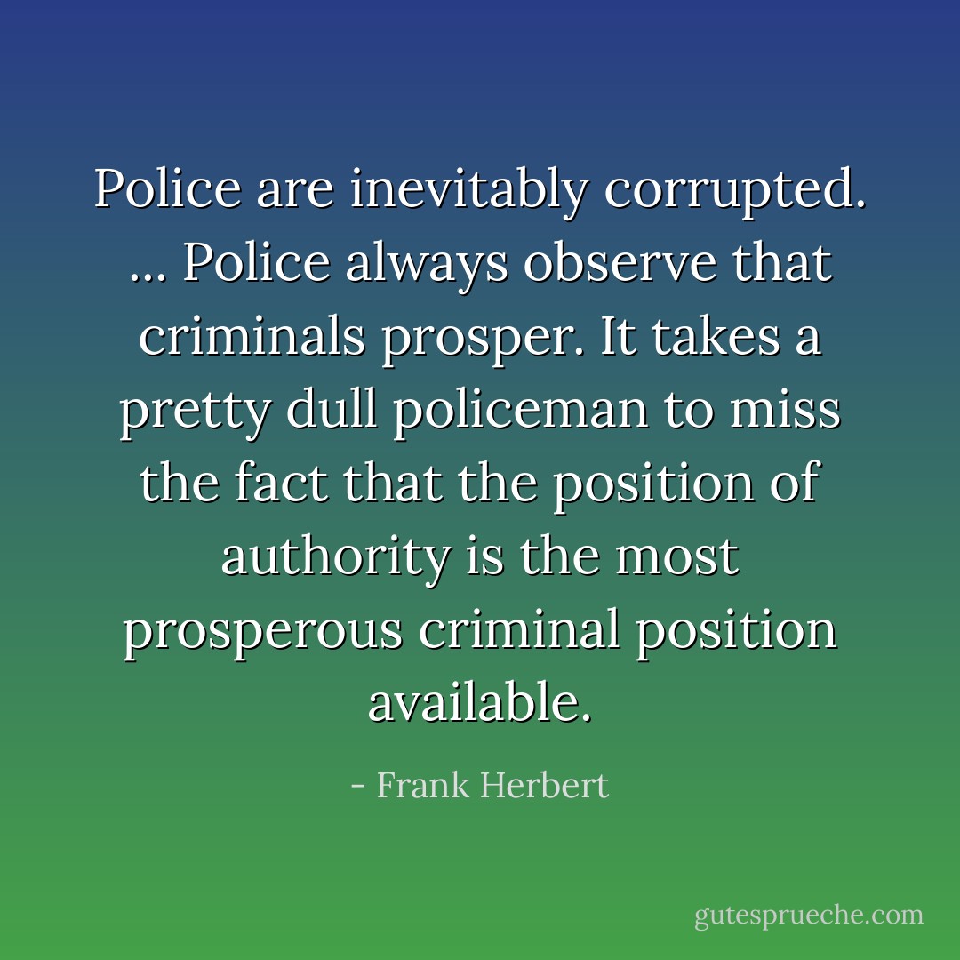 Police are inevitably corrupted. ... Police always observe that criminals prosper. It takes a pretty dull policeman to miss the fact that the position of authority is the most prosperous criminal position available. - Frank Herbert