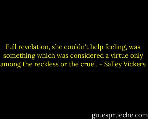 Full revelation, she couldn't help feeling, was something which was considered a virtue only among the reckless or the cruel. - Salley Vickers