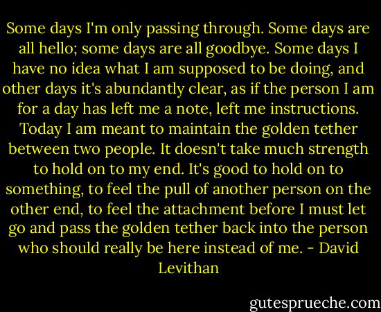 Some days I'm only passing through. Some days are all hello; some days are all goodbye. Some days I have no idea what I am supposed to be doing, and other days it's abundantly clear, as if the person I am for a day has left me a note, left me instructions. Today I am meant to maintain the golden tether between two people. It doesn't take much strength to hold on to my end. It's good to hold on to something, to feel the pull of another person on the other end, to feel the attachment before I must let go and pass the golden tether back into the person who should really be here instead of me. - David Levithan
