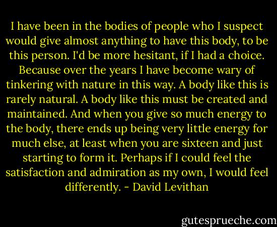 I have been in the bodies of people who I suspect would give almost anything to have this body, to be this person. I'd be more hesitant, if I had a choice. Because over the years I have become wary of tinkering with nature in this way. A body like this is rarely natural. A body like this must be created and maintained. And when you give so much energy to the body, there ends up being very little energy for much else, at least when you are sixteen and just starting to form it. Perhaps if I could feel the satisfaction and admiration as my own, I would feel differently. - David Levithan