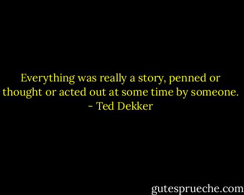 Everything was really a story, penned or thought or acted out at some time by someone. - Ted Dekker