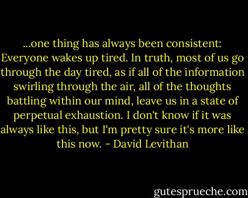 ...one thing has always been consistent: Everyone wakes up tired. In truth, most of us go through the day tired, as if all of the information swirling through the air, all of the thoughts battling within our mind, leave us in a state of perpetual exhaustion. I don't know if it was always like this, but I'm pretty sure it's more like this now. - David Levithan