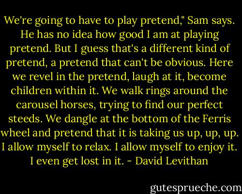 We're going to have to play pretend," Sam says.<br />He has no idea how good I am at playing pretend. But I guess that's a different kind of pretend, a pretend that can't be obvious. Here we revel in the pretend, laugh at it, become children within it. We walk rings around the carousel horses, trying to find our perfect steeds. We dangle at the bottom of the Ferris wheel and pretend that it is taking us up, up, up. I allow myself to relax. I allow myself to enjoy it. I even get lost in it. - David Levithan