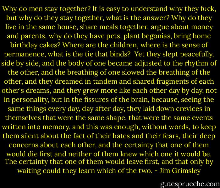 Why do men stay together? It is easy to understand why they fuck, but why do they stay together, what is the answer? Why do they live in the same house, share meals together, argue about money and parents, why do they have pets, plant begonias, bring home birthday cakes? Where are the children, where is the sense of permanence, what is the tie that binds?<br /><br />Yet they slept peacefully, side by side, and the body of one became adjusted to the rhythm of the other, and the breathing of one slowed the breathing of the other, and they dreamed in tandem and shared fragments of each other's dreams, and they grew more like each other day by day, not in personality, but in the fissures of the brain, because, seeing the same things every day, day after day, they laid down crevices in themselves that were the same shape, that were the same events written into memory, and this was enough, without words, to keep them silent about the fact of their hates and their fears, their deep concerns about each other, and the certainty that one of them would die first and neither of them knew which one it would be. The certainty that one of them would leave first, and that only by waiting could they learn which of the two. - Jim Grimsley