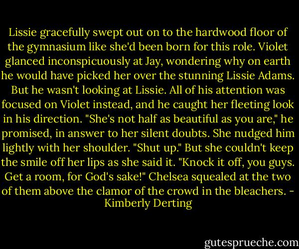 Lissie gracefully swept out on to the hardwood floor of the gymnasium like she'd been born for this role. Violet glanced inconspicuously at Jay, wondering why on earth he would have picked her over the stunning Lissie Adams.<br />But he wasn't looking at Lissie. All of his attention was focused on Violet instead, and he caught her fleeting look in his direction.<br />"She's not half as beautiful as you are," he promised, in answer to her silent doubts.<br />She nudged him lightly with her shoulder. "Shut up." But she couldn't keep the smile off her lips as she said it.<br />"Knock it off, you guys. Get a room, for God's sake!" Chelsea squealed at the two of them above the clamor of the crowd in the bleachers. - Kimberly Derting