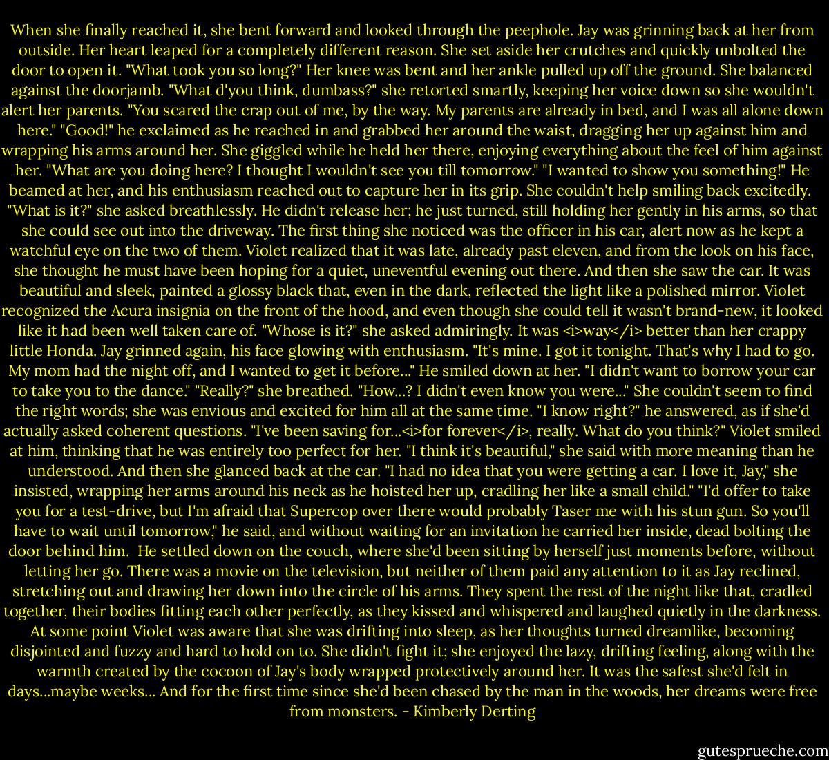 When she finally reached it, she bent forward and looked through the peephole.<br />Jay was grinning back at her from outside.<br />Her heart leaped for a completely different reason.<br />She set aside her crutches and quickly unbolted the door to open it.<br />"What took you so long?"<br />Her knee was bent and her ankle pulled up off the ground. She balanced against the doorjamb. "What d'you think, dumbass?" she retorted smartly, keeping her voice down so she wouldn't alert her parents. "You scared the crap out of me, by the way. My parents are already in bed, and I was all alone down here."<br />"Good!" he exclaimed as he reached in and grabbed her around the waist, dragging her up against him and wrapping his arms around her.<br />She giggled while he held her there, enjoying everything about the feel of him against her. "What are you doing here? I thought I wouldn't see you till tomorrow."<br />"I wanted to show you something!" He beamed at her, and his enthusiasm reached out to capture her in its grip. She couldn't help smiling back excitedly. <br />"What is it?" she asked breathlessly.<br />He didn't release her; he just turned, still holding her gently in his arms, so that she could see out into the driveway. The first thing she noticed was the officer in his car, alert now as he kept a watchful eye on the two of them. Violet realized that it was late, already past eleven, and from the look on his face, she thought he must have been hoping for a quiet, uneventful evening out there.<br />And then she saw the car. It was beautiful and sleek, painted a glossy black that, even in the dark, reflected the light like a polished mirror. Violet recognized the Acura insignia on the front of the hood, and even though she could tell it wasn't brand-new, it looked like it had been well taken care of.<br />"Whose is it?" she asked admiringly. It was <i>way</i> better than her crappy little Honda.<br />Jay grinned again, his face glowing with enthusiasm. "It's mine. I got it tonight. That's why I had to go. My mom had the night off, and I wanted to get it before..." He smiled down at her. "I didn't want to borrow your car to take you to the dance."<br />"Really?" she breathed. "How...? I didn't even know you were..." She couldn't seem to find the right words; she was envious and excited for him all at the same time.<br />"I know right?" he answered, as if she'd actually asked coherent questions. "I've been saving for...<i>for forever</i>, really. What do you think?"<br />Violet smiled at him, thinking that he was entirely too perfect for her. "I think it's beautiful," she said with more meaning than he understood. And then she glanced back at the car. "I had no idea that you were getting a car. I love it, Jay," she insisted, wrapping her arms around his neck as he hoisted her up, cradling her like a small child."<br />"I'd offer to take you for a test-drive, but I'm afraid that Supercop over there would probably Taser me with his stun gun. So you'll have to wait until tomorrow," he said, and without waiting for an invitation he carried her inside, dead bolting the door behind him. <br />He settled down on the couch, where she'd been sitting by herself just moments before, without letting her go. There was a movie on the television, but neither of them paid any attention to it as Jay reclined, stretching out and drawing her down into the circle of his arms. They spent the rest of the night like that, cradled together, their bodies fitting each other perfectly, as they kissed and whispered and laughed quietly in the darkness.<br />At some point Violet was aware that she was drifting into sleep, as her thoughts turned dreamlike, becoming disjointed and fuzzy and hard to hold on to. She didn't fight it; she enjoyed the lazy, drifting feeling, along with the warmth created by the cocoon of Jay's body wrapped protectively around her.<br />It was the safest she'd felt in days...maybe weeks...<br />And for the first time since she'd been chased by the man in the woods, her dreams were free from monsters. - Kimberly Derting