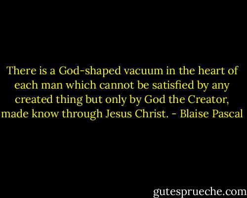There is a God-shaped vacuum in the heart of each man which cannot be satisfied by any created thing but only by God the Creator, made know through Jesus Christ. - Blaise Pascal