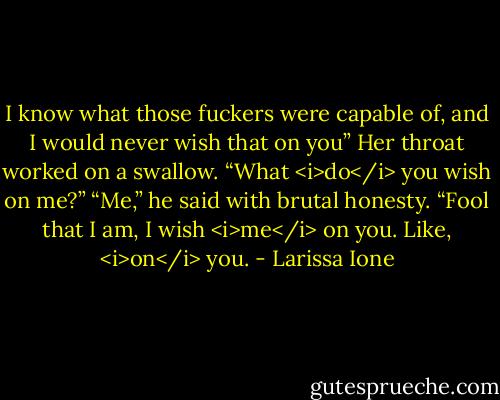 I know what those fuckers were capable of, and I would never wish that on you”<br />Her throat worked on a swallow. “What <i>do</i> you wish on me?”<br />“Me,” he said with brutal honesty. “Fool that I am, I wish <i>me</i> on you. Like, <i>on</i> you. - Larissa Ione