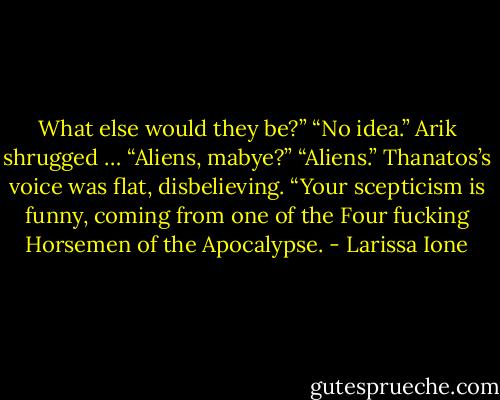What else would they be?”<br />“No idea.” Arik shrugged … “Aliens, mabye?”<br />“Aliens.” Thanatos’s voice was flat, disbelieving.<br />“Your scepticism is funny, coming from one of the Four fucking Horsemen of the Apocalypse. - Larissa Ione