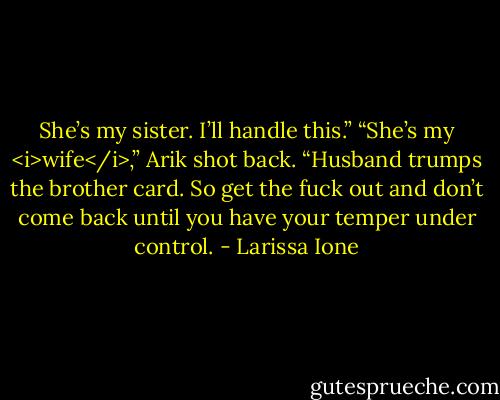She’s my sister. I’ll handle this.”<br />“She’s my <i>wife</i>,” Arik shot back. “Husband trumps the brother card. So get the fuck out and don’t come back until you have your temper under control. - Larissa Ione