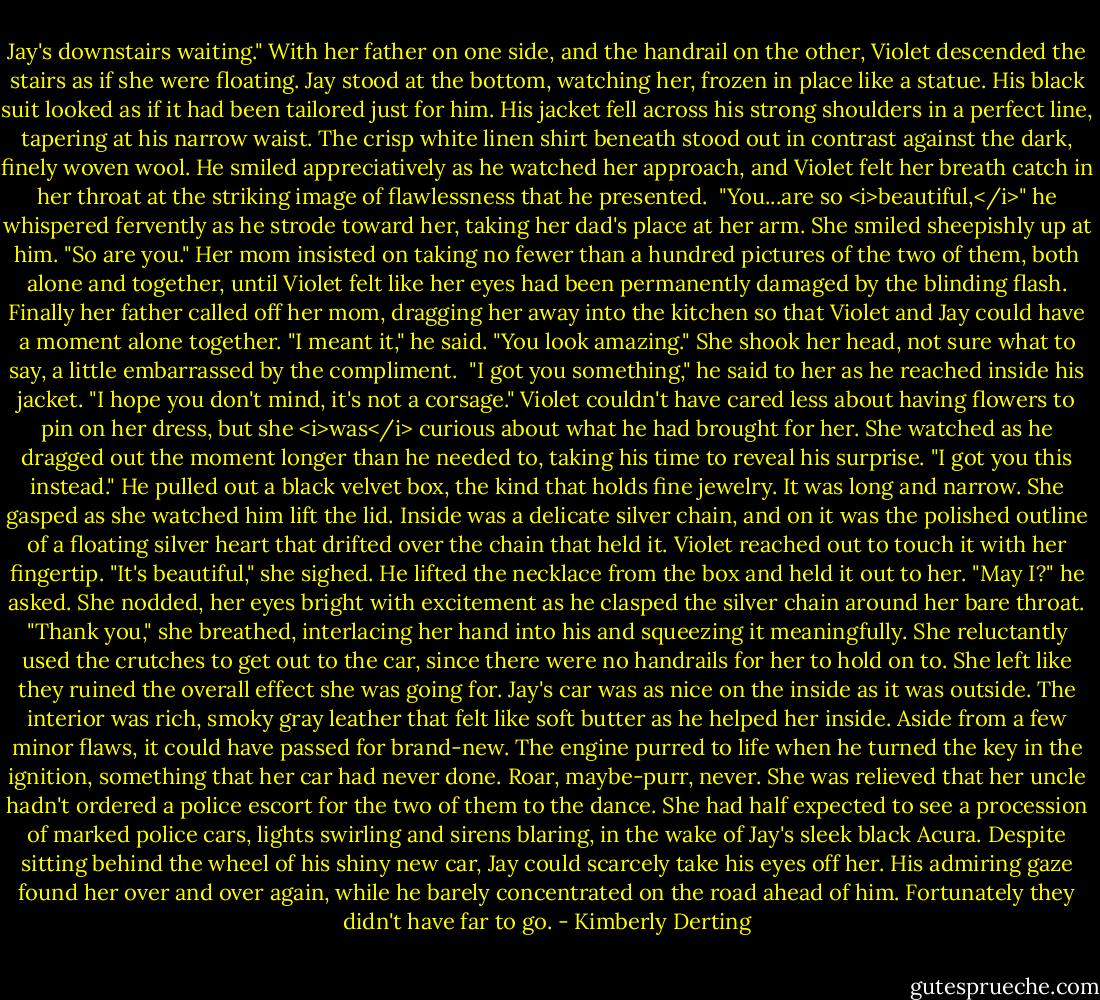 Jay's downstairs waiting."<br />With her father on one side, and the handrail on the other, Violet descended the stairs as if she were floating. Jay stood at the bottom, watching her, frozen in place like a statue.<br />His black suit looked as if it had been tailored just for him. His jacket fell across his strong shoulders in a perfect line, tapering at his narrow waist. The crisp white linen shirt beneath stood out in contrast against the dark, finely woven wool. He smiled appreciatively as he watched her approach, and Violet felt her breath catch in her throat at the striking image of flawlessness that he presented. <br />"You...are so <i>beautiful,</i>" he whispered fervently as he strode toward her, taking her dad's place at her arm.<br />She smiled sheepishly up at him. "So are you."<br />Her mom insisted on taking no fewer than a hundred pictures of the two of them, both alone and together, until Violet felt like her eyes had been permanently damaged by the blinding flash. Finally her father called off her mom, dragging her away into the kitchen so that Violet and Jay could have a moment alone together.<br />"I meant it," he said. "You look amazing."<br />She shook her head, not sure what to say, a little embarrassed by the compliment. <br />"I got you something," he said to her as he reached inside his jacket. "I hope you don't mind, it's not a corsage."<br />Violet couldn't have cared less about having flowers to pin on her dress, but she <i>was</i> curious about what he had brought for her. She watched as he dragged out the moment longer than he needed to, taking his time to reveal his surprise.<br />"I got you this instead." He pulled out a black velvet box, the kind that holds fine jewelry. It was long and narrow.<br />She gasped as she watched him lift the lid.<br />Inside was a delicate silver chain, and on it was the polished outline of a floating silver heart that drifted over the chain that held it.<br />Violet reached out to touch it with her fingertip. "It's beautiful," she sighed.<br />He lifted the necklace from the box and held it out to her. "May I?" he asked.<br />She nodded, her eyes bright with excitement as he clasped the silver chain around her bare throat. "Thank you," she breathed, interlacing her hand into his and squeezing it meaningfully.<br />She reluctantly used the crutches to get out to the car, since there were no handrails for her to hold on to. She left like they ruined the overall effect she was going for.<br />Jay's car was as nice on the inside as it was outside. The interior was rich, smoky gray leather that felt like soft butter as he helped her inside. Aside from a few minor flaws, it could have passed for brand-new. The engine purred to life when he turned the key in the ignition, something that her car had never done. Roar, maybe-purr, never.<br />She was relieved that her uncle hadn't ordered a police escort for the two of them to the dance. She had half expected to see a procession of marked police cars, lights swirling and sirens blaring, in the wake of Jay's sleek black Acura.<br />Despite sitting behind the wheel of his shiny new car, Jay could scarcely take his eyes off her. His admiring gaze found her over and over again, while he barely concentrated on the road ahead of him. Fortunately they didn't have far to go. - Kimberly Derting