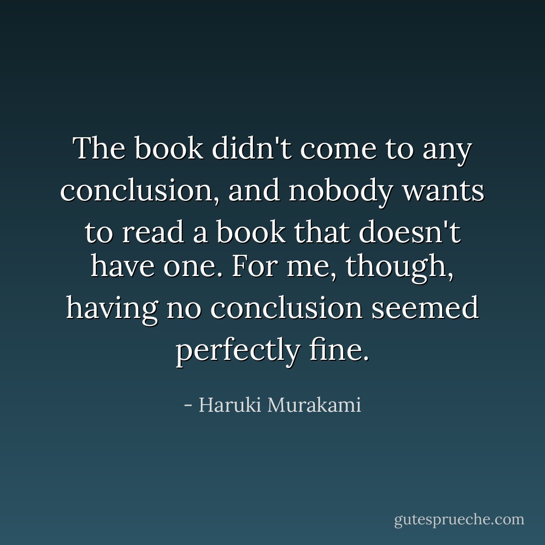 The book didn't come to any conclusion, and nobody wants to read a book that doesn't have one. For me, though, having no conclusion seemed perfectly fine. - Haruki Murakami