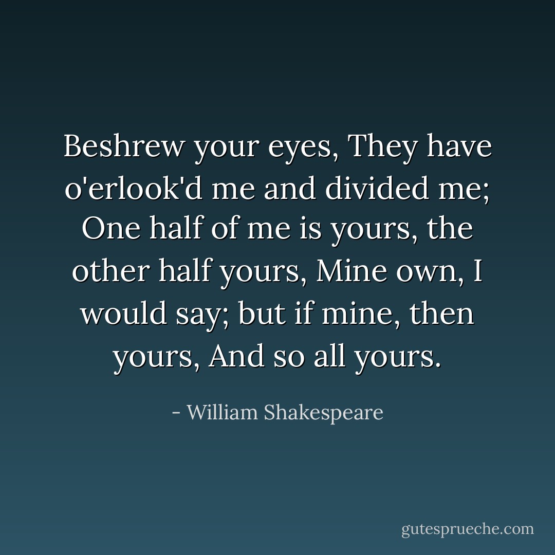 Beshrew your eyes,<br />They have o'erlook'd me and divided me;<br />One half of me is yours, the other half yours,<br />Mine own, I would say; but if mine, then yours,<br />And so all yours. - William Shakespeare