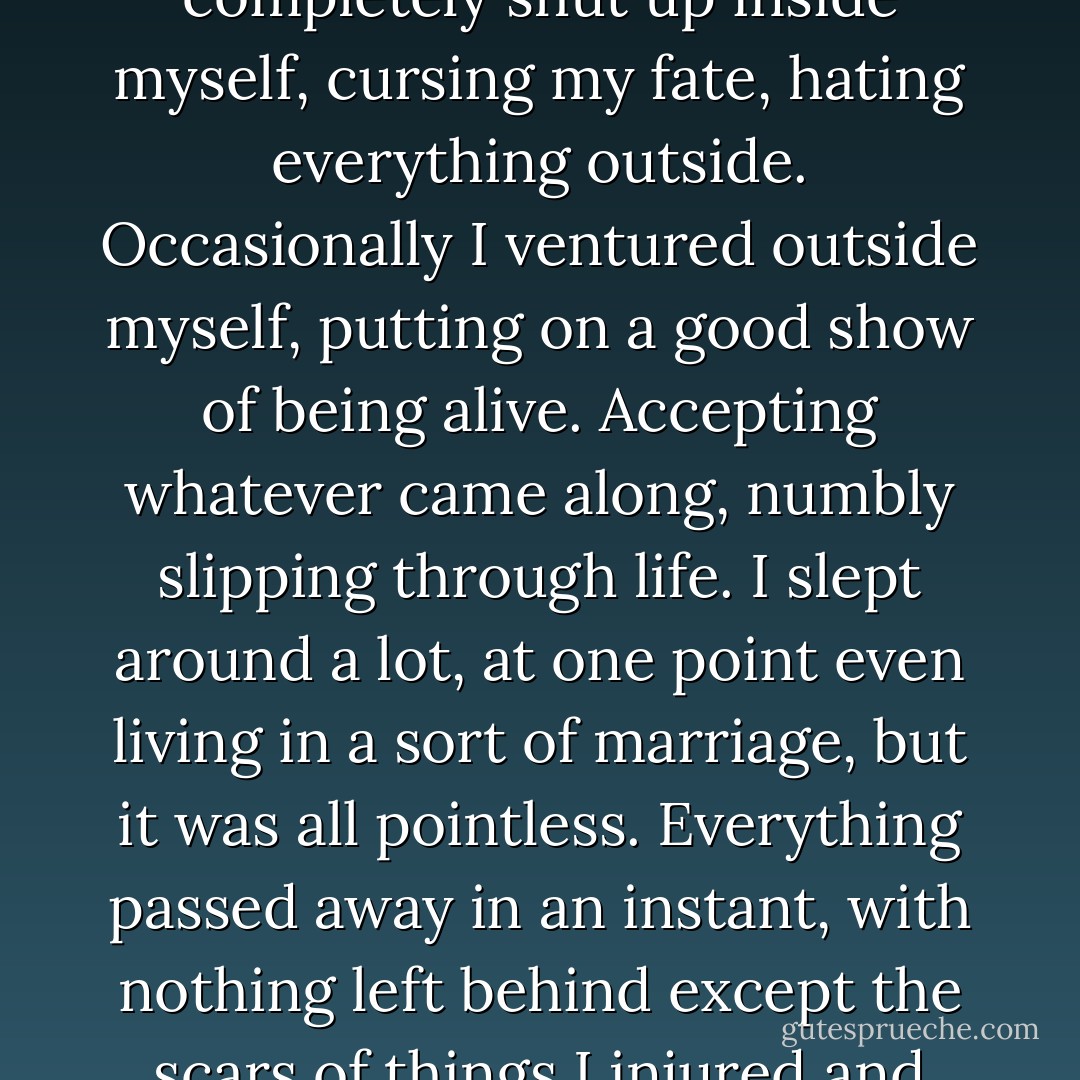I felt like I was living at the bottom of a deep well completely shut up inside myself, cursing my fate, hating everything outside. Occasionally I ventured outside myself, putting on a good show of being alive. Accepting whatever came along, numbly slipping through life. I slept around a lot, at one point even living in a sort of marriage, but it was all pointless. Everything passed away in an instant, with nothing left behind except the scars of things I injured and despised. - Haruki Murakami