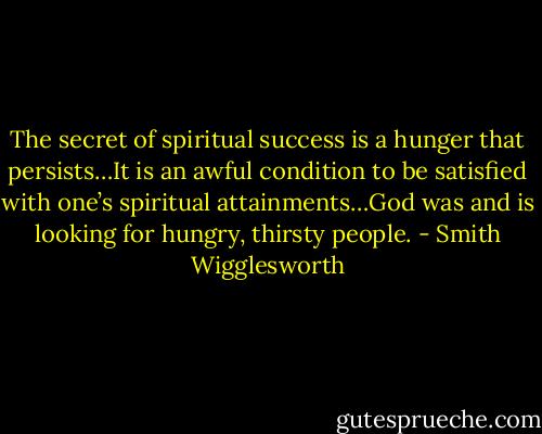 The secret of spiritual success is a hunger that persists…It is an awful condition to be satisfied with one’s spiritual attainments…God was and is looking for hungry, thirsty people. - Smith Wigglesworth