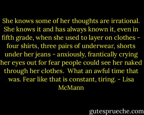 She knows some of her thoughts are irrational. She knows it and has always known it, even in fifth grade, when she used to layer on clothes - four shirts, three pairs of underwear, shorts under her jeans - anxiously, frantically crying her eyes out for fear people could see her naked through her clothes. <br />What an awful time that was. Fear like that is constant, tiring. - Lisa McMann