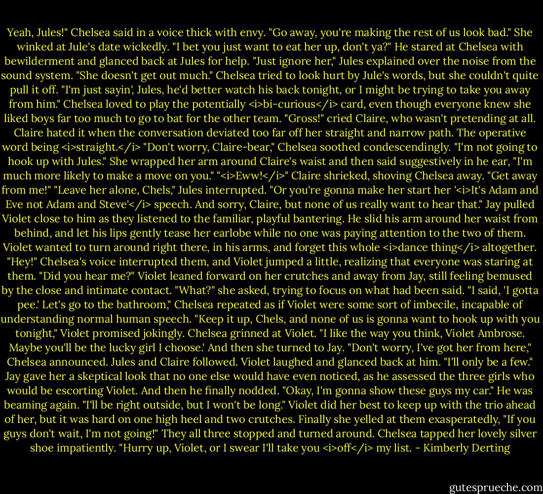 Yeah, Jules!" Chelsea said in a voice thick with envy. "Go away, you're making the rest of us look bad." She winked at Jule's date wickedly. "I bet you just want to eat her up, don't ya?"<br />He stared at Chelsea with bewilderment and glanced back at Jules for help.<br />"Just ignore her," Jules explained over the noise from the sound system. "She doesn't get out much."<br />Chelsea tried to look hurt by Jule's words, but she couldn't quite pull it off. "I'm just sayin', Jules, he'd better watch his back tonight, or I might be trying to take you away from him." Chelsea loved to play the potentially <i>bi-curious</i> card, even though everyone knew she liked boys far too much to go to bat for the other team.<br />"Gross!" cried Claire, who wasn't pretending at all. Claire hated it when the conversation deviated too far off her straight and narrow path. The operative word being <i>straight.</i><br />"Don't worry, Claire-bear," Chelsea soothed condescendingly. "I'm not going to hook up with Jules." She wrapped her arm around Claire's waist and then said suggestively in he ear, "I'm much more likely to make a move on you."<br />"<i>Eww!</i>" Claire shrieked, shoving Chelsea away. "Get away from me!"<br />"Leave her alone, Chels," Jules interrupted. "Or you're gonna make her start her '<i>It's Adam and Eve not Adam and Steve'</i> speech. And sorry, Claire, but none of us really want to hear that."<br />Jay pulled Violet close to him as they listened to the familiar, playful bantering. He slid his arm around her waist from behind, and let his lips gently tease her earlobe while no one was paying attention to the two of them. Violet wanted to turn around right there, in his arms, and forget this whole <i>dance thing</i> altogether.<br />"Hey!" Chelsea's voice interrupted them, and Violet jumped a little, realizing that everyone was staring at them. "Did you hear me?"<br />Violet leaned forward on her crutches and away from Jay, still feeling bemused by the close and intimate contact. "What?" she asked, trying to focus on what had been said.<br />"I said, 'I gotta pee.' Let's go to the bathroom," Chelsea repeated as if Violet were some sort of imbecile, incapable of understanding normal human speech.<br />"Keep it up, Chels, and none of us is gonna want to hook up with you tonight," Violet promised jokingly.<br />Chelsea grinned at Violet. "I like the way you think, Violet Ambrose. Maybe you'll be the lucky girl I choose.' And then she turned to Jay. "Don't worry, I've got her from here," Chelsea announced. Jules and Claire followed.<br />Violet laughed and glanced back at him. "I'll only be a few."<br />Jay gave her a skeptical look that no one else would have even noticed, as he assessed the three girls who would be escorting Violet. And then he finally nodded. "Okay, I'm gonna show these guys my car." He was beaming again. "I'll be right outside, but I won't be long."<br />Violet did her best to keep up with the trio ahead of her, but it was hard on one high heel and two crutches. Finally she yelled at them exasperatedly, "If you guys don't wait, I'm not going!"<br />They all three stopped and turned around.<br />Chelsea tapped her lovely silver shoe impatiently. "Hurry up, Violet, or I swear I'll take you <i>off</i> my list. - Kimberly Derting