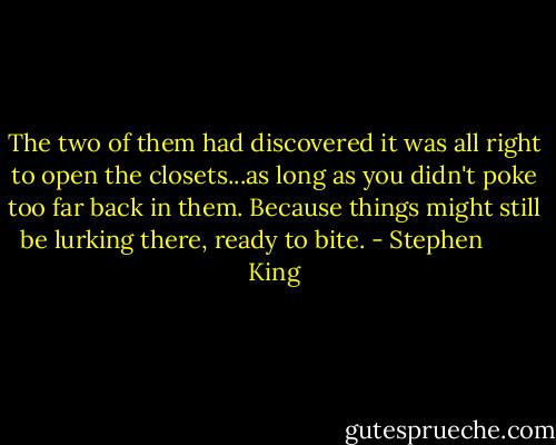 The two of them had discovered it was all right to open the closets...as long as you didn't poke too far back in them. Because things might still be lurking there, ready to bite. - Stephen        King