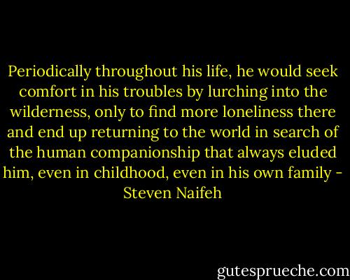 Periodically throughout his life, he would seek comfort in his troubles by lurching into the wilderness, only to find more loneliness there and end up returning to the world in search of the human companionship that always eluded him, even in childhood, even in his own family - Steven Naifeh