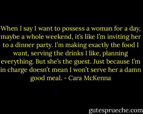 When I say I want to possess a woman for a day, maybe a whole weekend, it’s like I’m inviting her to a dinner party. I’m making exactly the food I want, serving the drinks I like, planning everything. But she’s the guest. Just because I’m in charge doesn’t mean I won’t serve her a damn good meal. - Cara McKenna