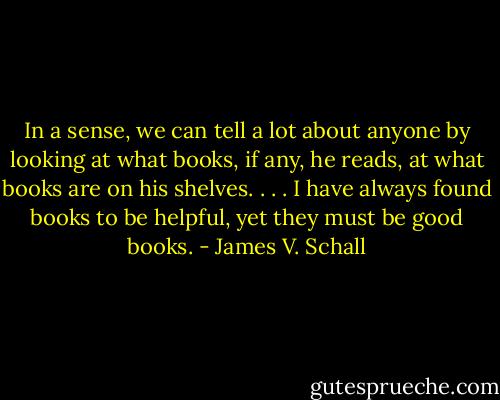 In a sense, we can tell a lot about anyone by looking at what books, if any, he reads, at what books are on his shelves. . . . I have always found books to be helpful, yet they must be good books. - James V. Schall