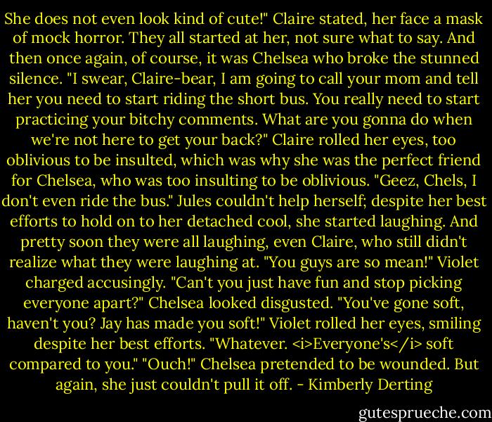 She does not even look kind of cute!" Claire stated, her face a mask of mock horror.<br />They all started at her, not sure what to say.<br />And then once again, of course, it was Chelsea who broke the stunned silence. "I swear, Claire-bear, I am going to call your mom and tell her you need to start riding the short bus. You really need to start practicing your bitchy comments. What are you gonna do when we're not here to get your back?"<br />Claire rolled her eyes, too oblivious to be insulted, which was why she was the perfect friend for Chelsea, who was too insulting to be oblivious. "Geez, Chels, I don't even ride the bus."<br />Jules couldn't help herself; despite her best efforts to hold on to her detached cool, she started laughing. And pretty soon they were all laughing, even Claire, who still didn't realize what they were laughing at.<br />"You guys are so mean!" Violet charged accusingly. "Can't you just have fun and stop picking everyone apart?"<br />Chelsea looked disgusted. "You've gone soft, haven't you? Jay has made you soft!"<br />Violet rolled her eyes, smiling despite her best efforts. "Whatever. <i>Everyone's</i> soft compared to you."<br />"Ouch!" Chelsea pretended to be wounded. But again, she just couldn't pull it off. - Kimberly Derting