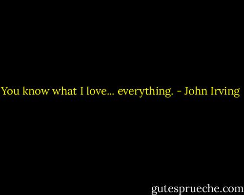 You know what I love... everything. - John Irving