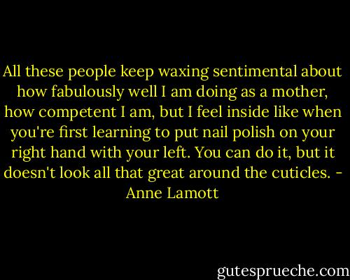 All these people keep waxing sentimental about how fabulously well I am doing as a mother, how competent I am, but I feel inside like when you're first learning to put nail polish on your right hand with your left. You can do it, but it doesn't look all that great around the cuticles. - Anne Lamott