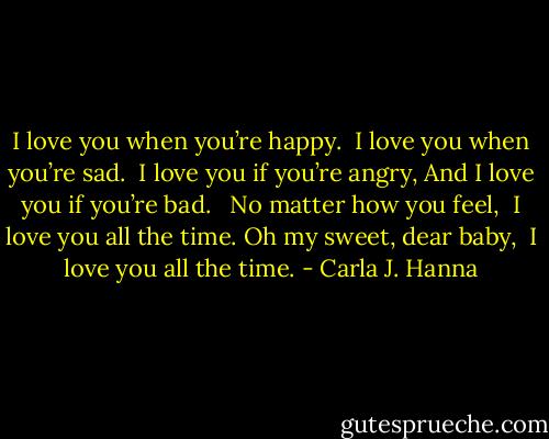 I love you when you’re happy. <br />I love you when you’re sad. <br />I love you if you’re angry,<br />And I love you if you’re bad. <br /><br />No matter how you feel, <br />I love you all the time.<br />Oh my sweet, dear baby, <br />I love you all the time. - Carla J. Hanna