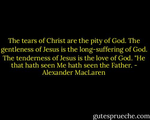 The tears of Christ are the pity of God. The gentleness of Jesus is the long-suffering of God. The tenderness of Jesus is the love of God. "He that hath seen Me hath seen the Father. - Alexander MacLaren
