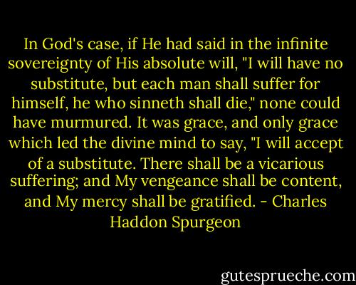 In God's case, if He had said in the infinite sovereignty of His absolute will, "I will have no substitute, but each man shall suffer for himself, he who sinneth shall die," none could have murmured. It was grace, and only grace which led the divine mind to say, "I will accept of a substitute. There shall be a vicarious suffering; and My vengeance shall be content, and My mercy shall be gratified. - Charles Haddon Spurgeon
