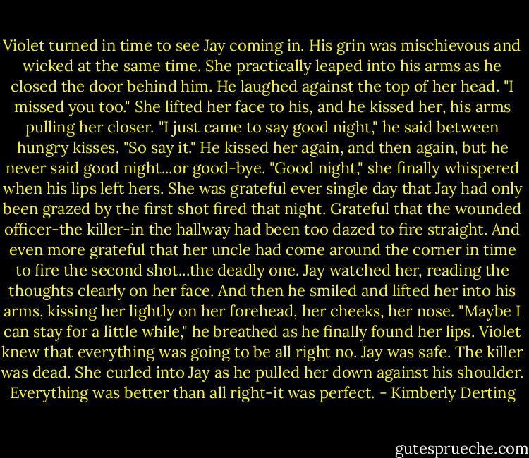 Violet turned in time to see Jay coming in. His grin was mischievous and wicked at the same time. She practically leaped into his arms as he closed the door behind him.<br />He laughed against the top of her head. "I missed you too."<br />She lifted her face to his, and he kissed her, his arms pulling her closer.<br />"I just came to say good night," he said between hungry kisses.<br />"So say it."<br />He kissed her again, and then again, but he never said good night...or good-bye.<br />"Good night," she finally whispered when his lips left hers.<br />She was grateful ever single day that Jay had only been grazed by the first shot fired that night. Grateful that the wounded officer-the killer-in the hallway had been too dazed to fire straight. And even more grateful that her uncle had come around the corner in time to fire the second shot...the deadly one.<br />Jay watched her, reading the thoughts clearly on her face. And then he smiled and lifted her into his arms, kissing her lightly on her forehead, her cheeks, her nose. "Maybe I can stay for a little while," he breathed as he finally found her lips.<br />Violet knew that everything was going to be all right no.<br />Jay was safe. The killer was dead.<br />She curled into Jay as he pulled her down against his shoulder.<br />Everything was better than all right-it was perfect. - Kimberly Derting