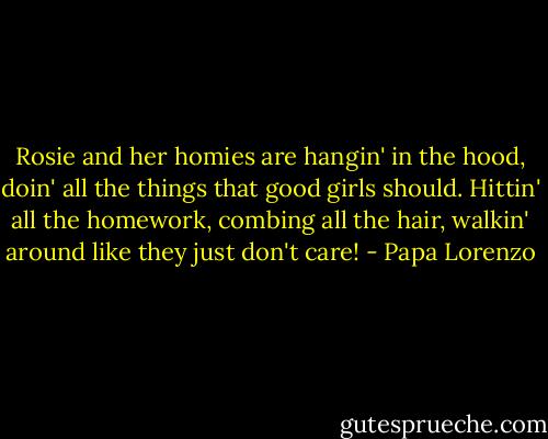 Rosie and her homies are hangin' in the hood, doin' all the things that good girls should. Hittin' all the homework, combing all the hair, walkin' around like they just don't care! - Papa Lorenzo