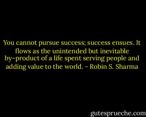 You cannot pursue success; success ensues. It flows as the unintended but<br />inevitable by–product of a life spent serving people and adding value to the world. - Robin S. Sharma