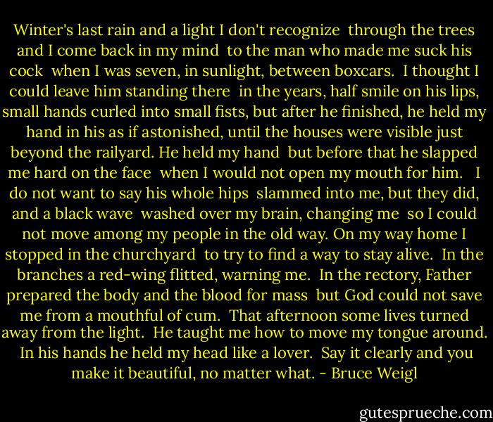 Winter's last rain and a light I don't recognize <br />through the trees and I come back in my mind <br />to the man who made me suck his cock <br />when I was seven, in sunlight, between boxcars. <br />I thought I could leave him standing there <br />in the years, half smile on his lips,<br />small hands curled into small fists,<br />but after he finished, he held my hand in his<br />as if astonished, until the houses were visible<br />just beyond the railyard. He held my hand <br />but before that he slapped me hard on the face <br />when I would not open my mouth for him. <br /><br />I do not want to say his whole hips <br />slammed into me, but they did, and a black wave <br />washed over my brain, changing me <br />so I could not move among my people in the old way.<br />On my way home I stopped in the churchyard <br />to try to find a way to stay alive. <br />In the branches a red-wing flitted, warning me. <br />In the rectory, Father prepared<br />the body and the blood for mass <br />but God could not save me from a mouthful of cum. <br />That afternoon some lives turned away from the light. <br />He taught me how to move my tongue around. <br />In his hands he held my head like a lover. <br />Say it clearly and you make it beautiful, no matter what. - Bruce Weigl