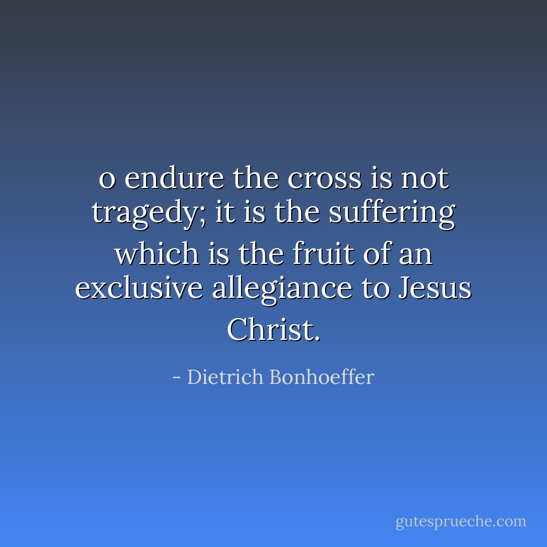 o endure the cross is not tragedy; it is the suffering which is the fruit of an exclusive allegiance to Jesus Christ. - Dietrich Bonhoeffer