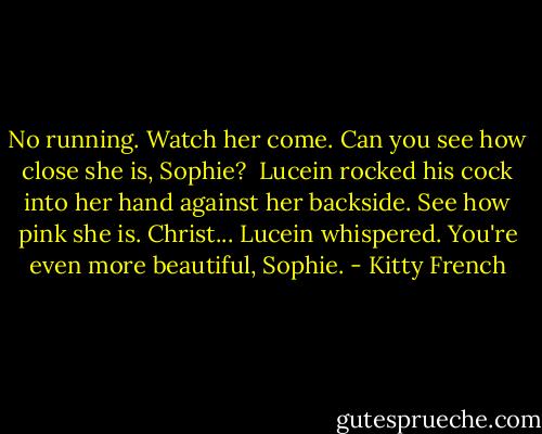 No running. Watch her come. Can you see how close she is, Sophie? <br />Lucein rocked his cock into her hand against her backside.<br />See how pink she is. Christ... Lucein whispered.<br />You're even more beautiful, Sophie. - Kitty French