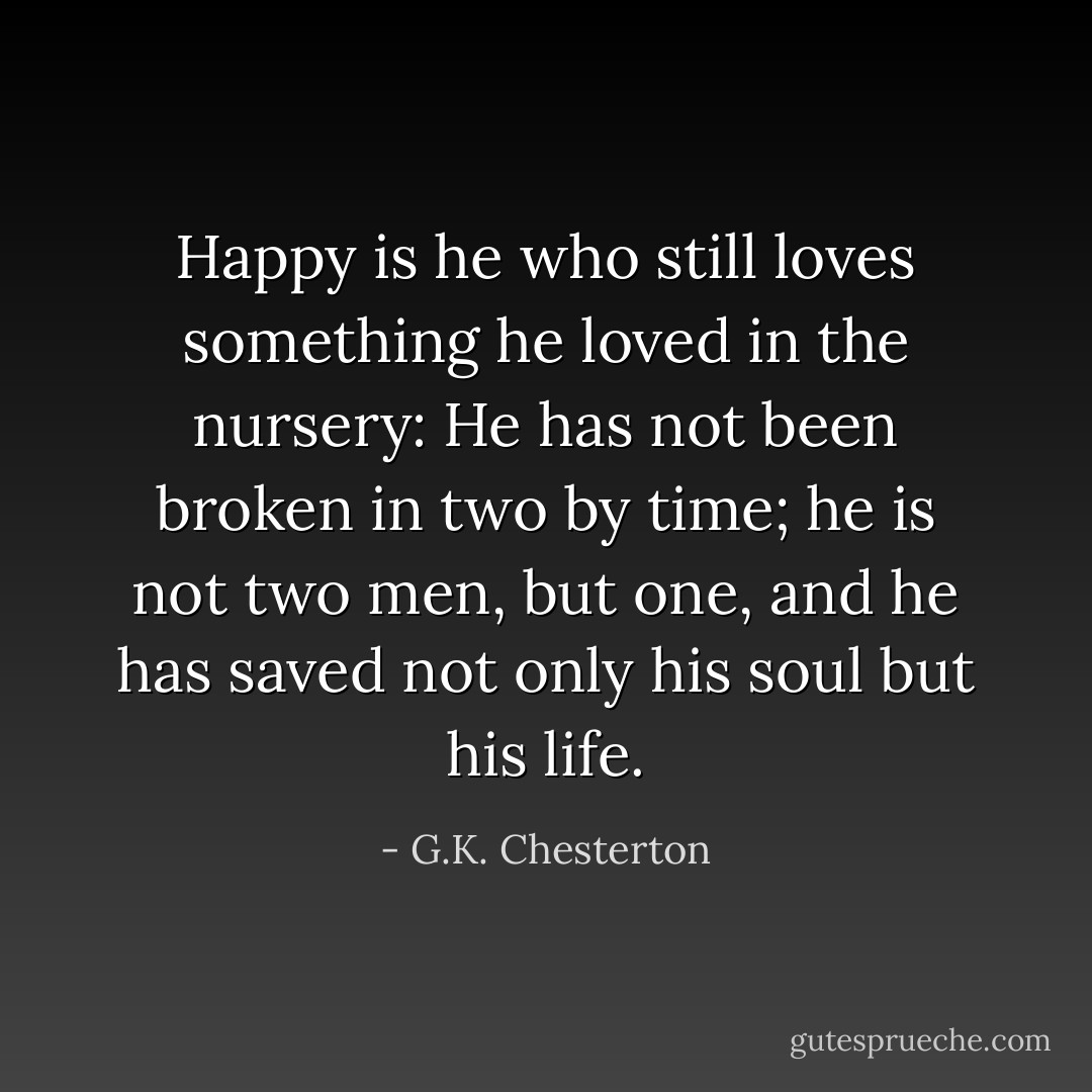 Happy is he who still loves something he loved in the nursery: He has not been broken in two by time; he is not two men, but one, and he has saved not only his soul but his life. - G.K. Chesterton
