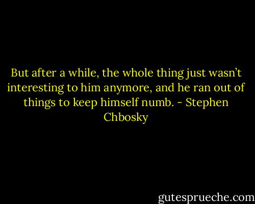 But after a while, the whole thing just wasn’t interesting to him anymore, and he ran out of things to keep himself numb. - Stephen Chbosky