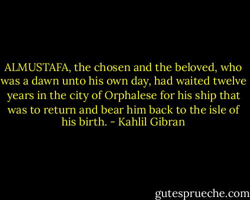 ALMUSTAFA, the chosen and the beloved, who was a dawn unto his own day, had waited twelve years in the city of Orphalese for his ship that was to return and bear him back to the isle of his birth. - Kahlil Gibran