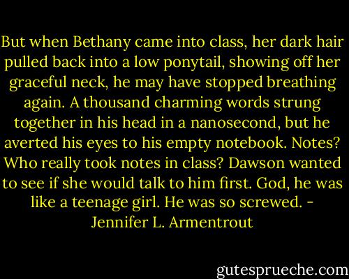 But when Bethany came into class, her dark hair pulled back into a low ponytail, showing off her graceful neck, he may have stopped breathing again. A thousand charming words strung together in his head in a nanosecond, but he averted his eyes to his empty notebook. Notes? Who really took notes in class? Dawson wanted to see if she would talk to him first. God, he was like a teenage girl. He was so screwed. - Jennifer L. Armentrout