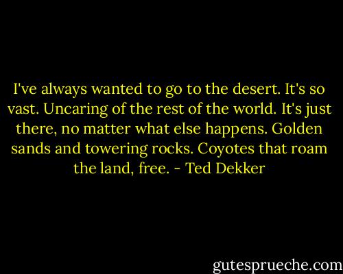 I've always wanted to go to the desert. It's so vast. Uncaring of the rest of the world. It's just there, no matter what else happens. Golden sands and towering rocks. Coyotes that roam the land, free. - Ted Dekker
