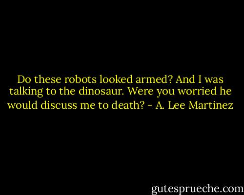 Do these robots looked armed? And I was talking to the dinosaur. Were you worried he would discuss me to death? - A. Lee Martinez