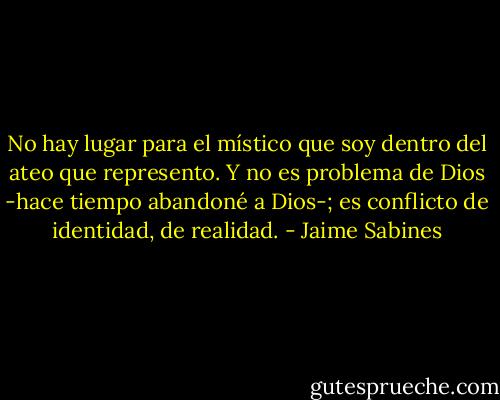 No hay lugar para el místico que soy dentro del ateo que represento. Y no es problema de Dios -hace tiempo abandoné a Dios-; es conflicto de identidad, de realidad. - Jaime Sabines