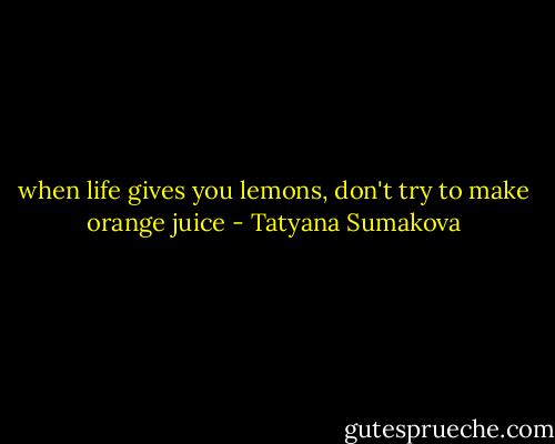 when life gives you lemons, don't try to make orange juice - Tatyana Sumakova