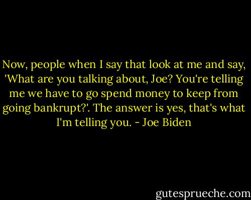 Now, people when I say that look at me and say, 'What are you talking about, Joe? You're telling me we have to go spend money to keep from going bankrupt?'. The answer is yes, that's what I'm telling you. - Joe Biden