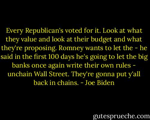 Every Republican's voted for it. Look at what they value and look at their budget and what they're proposing. Romney wants to let the - he said in the first 100 days he's going to let the big banks once again write their own rules - unchain Wall Street. They're gonna put y'all back in chains. - Joe Biden