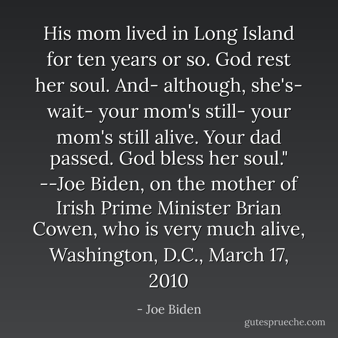 His mom lived in Long Island for ten years or so. God rest her soul. And- although, she's- wait- your mom's still- your mom's still alive. Your dad passed. God bless her soul." --Joe Biden, on the mother of Irish Prime Minister Brian Cowen, who is very much alive, Washington, D.C., March 17, 2010 - Joe Biden